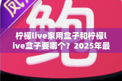 柠檬live家用盒子和柠檬live盒子要哪个？2025年最全选购对比指南帮你一次选对不踩坑