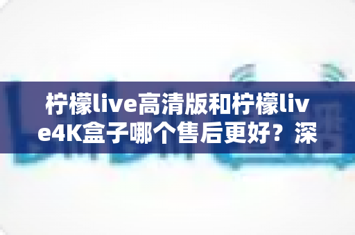 柠檬live高清版和柠檬live4K盒子哪个售后更好?深度对比分析与选购全指南 柠檬live高清版和柠檬live4K盒子哪个售后更好?深度对比分析与选购全指南