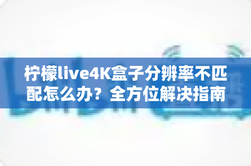 柠檬live4K盒子分辨率不匹配怎么办？全方位解决指南助您快速恢复高清观影体验
