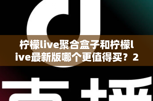 柠檬live聚合盒子和柠檬live最新版哪个更值得买？2025年最全选购对比指南与避坑建议