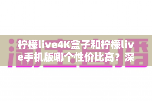 柠檬live4K盒子和柠檬live手机版哪个性价比高？深度对比分析帮你选对不选贵