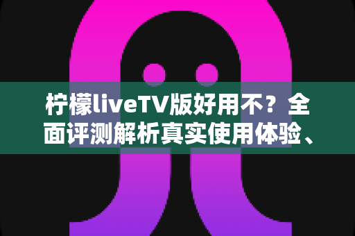 柠檬liveTV版好用不？全面评测解析真实使用体验、优缺点与安装指南