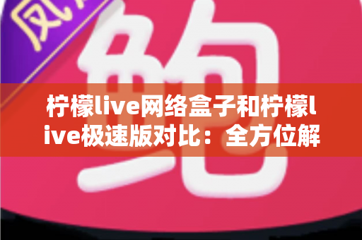 柠檬live网络盒子和柠檬live极速版对比：全方位解析帮你选出最佳选择