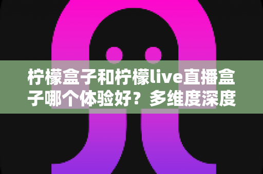 柠檬盒子和柠檬live直播盒子哪个体验好？多维度深度对比帮你选对不踩坑