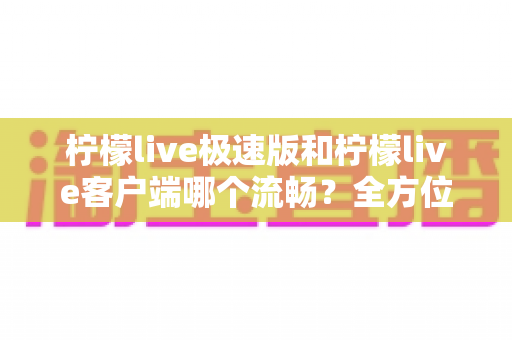 柠檬live极速版和柠檬live客户端哪个流畅？全方位深度对比评测，看完秒懂选哪个版本更顺手