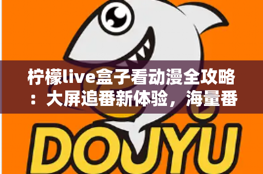 柠檬live盒子看动漫全攻略：大屏追番新体验，海量番剧一网打尽的实用指南