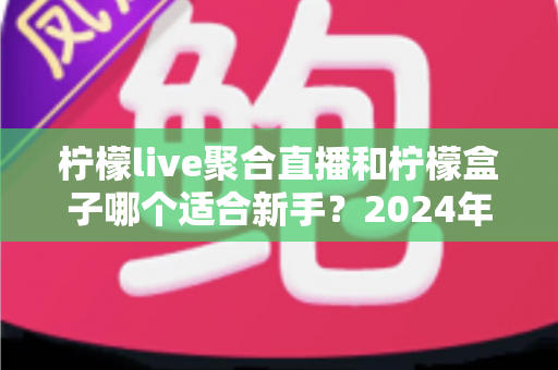 柠檬live聚合直播和柠檬盒子哪个适合新手？2024年最全入门选择指南