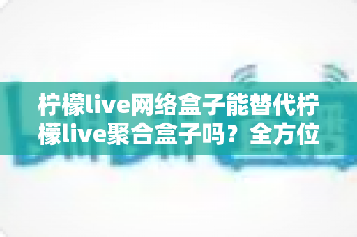柠檬live网络盒子能替代柠檬live聚合盒子吗？全方位对比解析与选购指南