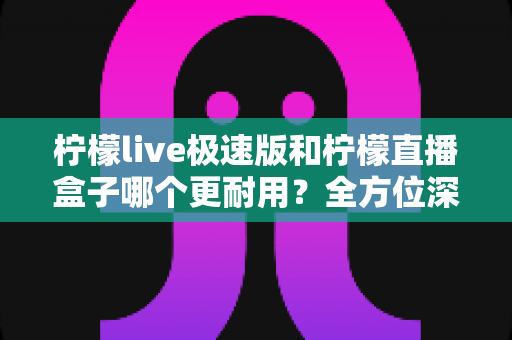 柠檬live极速版和柠檬直播盒子哪个更耐用?全方位深度对比分析,帮你选到更长久耐用的直播工具 柠檬live极速版和柠檬直播盒子哪个更耐用?全方位深度对比分析,帮你选到更长久耐用的直播工具