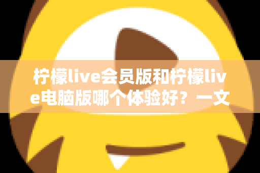 柠檬live会员版和柠檬live电脑版哪个体验好？一文读懂两大版本差异，选对版本不踩坑