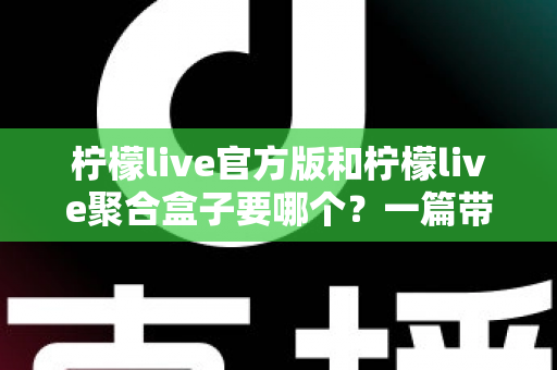柠檬live官方版和柠檬live聚合盒子要哪个？一篇带你彻底搞懂的深度对比指南