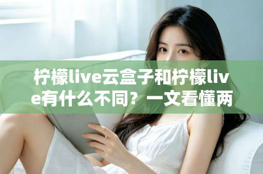 柠檬live云盒子和柠檬live有什么不同？一文看懂两大版本的核心差异与选择指南