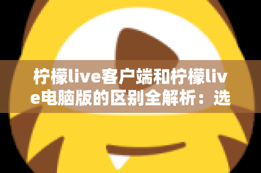 柠檬live客户端和柠檬live电脑版的区别全解析：选对版本让直播观看体验大幅提升