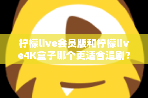 柠檬live会员版和柠檬live4K盒子哪个更适合追剧？全面对比解析助你找到最佳追剧搭档