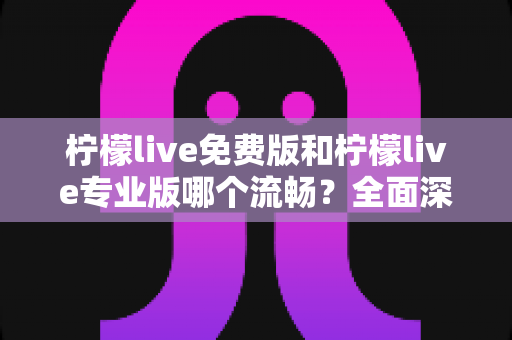 柠檬live免费版和柠檬live专业版哪个流畅？全面深度对比解析助你选出最佳版本