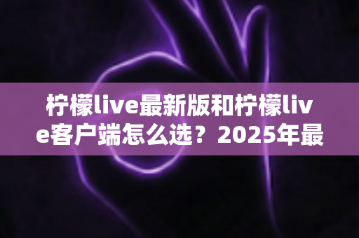 柠檬live最新版和柠檬live客户端怎么选?2025年最全对比指南帮你轻松决策 柠檬live最新版和柠檬live客户端怎么选?2025年最全对比指南帮你轻松决策