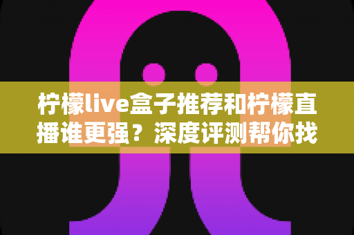 柠檬live盒子推荐和柠檬直播谁更强？深度评测帮你找到最适合自己的观影方案
