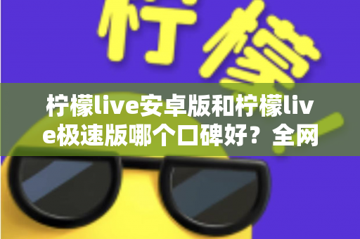 柠檬live安卓版和柠檬live极速版哪个口碑好？全网口碑深度对比与选择指南