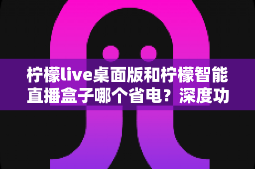 柠檬live桌面版和柠檬智能直播盒子哪个省电?深度功耗对比全解析 柠檬live桌面版和柠檬智能直播盒子哪个省电?深度功耗对比全解析