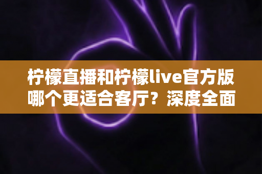 柠檬直播和柠檬live官方版哪个更适合客厅？深度全面对比解析，助你打造沉浸式家庭大屏直播观影新体验