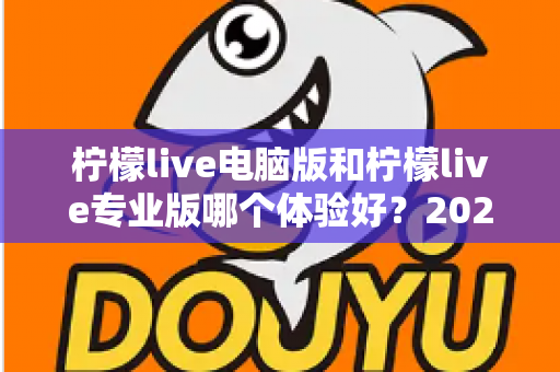 柠檬live电脑版和柠檬live专业版哪个体验好？2024年最全对比测评帮你一次选对