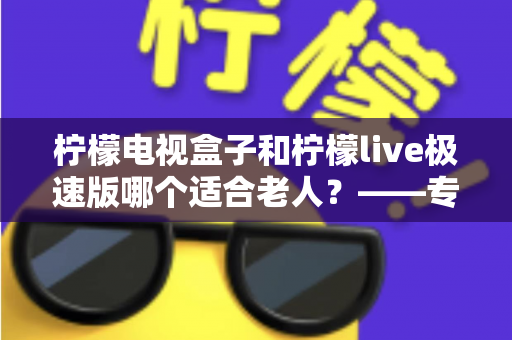 柠檬电视盒子和柠檬live极速版哪个适合老人?——专为长辈打造的电视观看选购指南 柠檬电视盒子和柠檬live极速版哪个适合老人?——专为长辈打造的电视观看选购指南