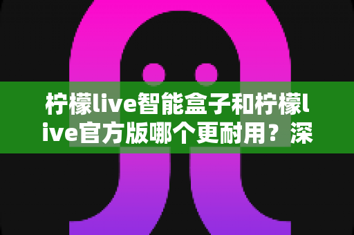 柠檬live智能盒子和柠檬live官方版哪个更耐用？深度对比分析与耐用性选购全攻略