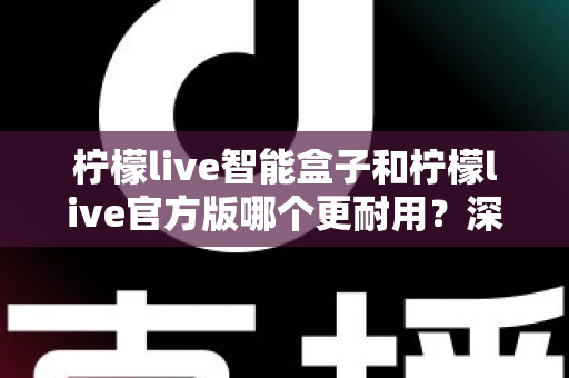 柠檬live智能盒子和柠檬live官方版哪个更耐用？深度对比分析与耐用性选购全攻略