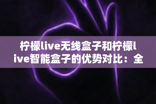 柠檬live无线盒子和柠檬live智能盒子的优势对比：全面解析助您选出最适合的观影神器