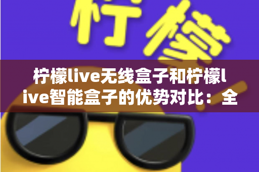 柠檬live无线盒子和柠檬live智能盒子的优势对比：全面解析助您选出最适合的观影神器