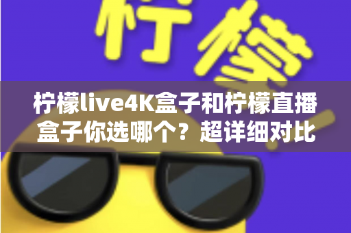 柠檬live4K盒子和柠檬直播盒子你选哪个？超详细对比评测帮你告别选择困难症