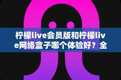 柠檬live会员版和柠檬live网络盒子哪个体验好？全方位深度对比评测，帮你找到最适合自己的观看方案