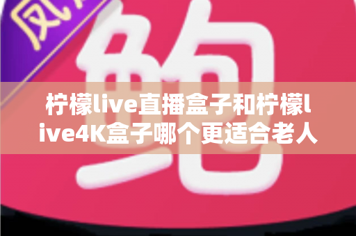 柠檬live直播盒子和柠檬live4K盒子哪个更适合老人用？看完这篇再决定不后悔