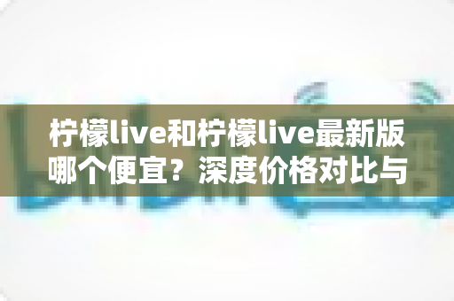 柠檬live和柠檬live最新版哪个便宜？深度价格对比与实用省钱指南