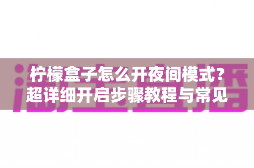 柠檬盒子怎么开夜间模式?超详细开启步骤教程与常见问题全解析 柠檬盒子怎么开夜间模式?超详细开启步骤教程与常见问题全解析