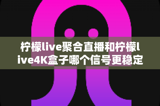 柠檬live聚合直播和柠檬live4K盒子哪个信号更稳定?深度对比解析与选购避坑指南 柠檬live聚合直播和柠檬live4K盒子哪个信号更稳定?深度对比解析与选购避坑指南
