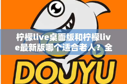 柠檬live桌面版和柠檬live最新版哪个适合老人？全方位深度对比与实用选购指南