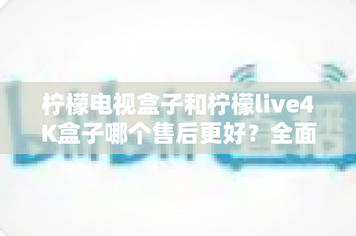 柠檬电视盒子和柠檬live4K盒子哪个售后更好？全面售后对比分析与选购指南