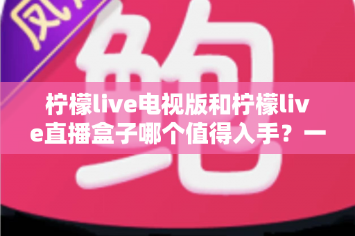 柠檬live电视版和柠檬live直播盒子哪个值得入手?一篇讲透差异与选购建议的实用指南 柠檬live电视版和柠檬live直播盒子哪个值得入手?一篇讲透差异与选购建议的实用指南