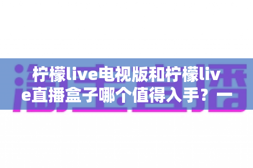 柠檬live电视版和柠檬live直播盒子哪个值得入手?一篇讲透差异与选购建议的实用指南 柠檬live电视版和柠檬live直播盒子哪个值得入手?一篇讲透差异与选购建议的实用指南