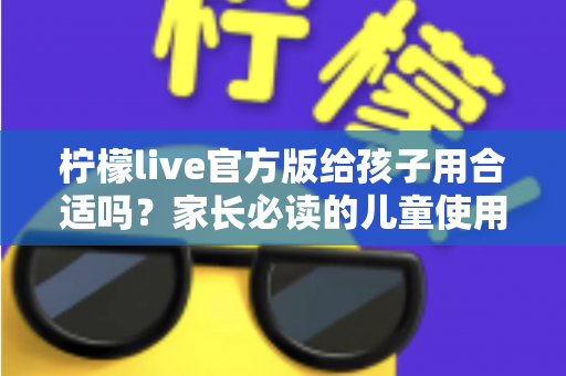 柠檬live官方版给孩子用合适吗？家长必读的儿童使用安全指南与实用建议