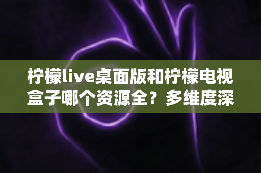 柠檬live桌面版和柠檬电视盒子哪个资源全?多维度深度对比与选择指南 柠檬live桌面版和柠檬电视盒子哪个资源全?多维度深度对比与选择指南