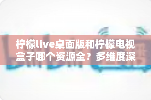 柠檬live桌面版和柠檬电视盒子哪个资源全？多维度深度对比与选择指南