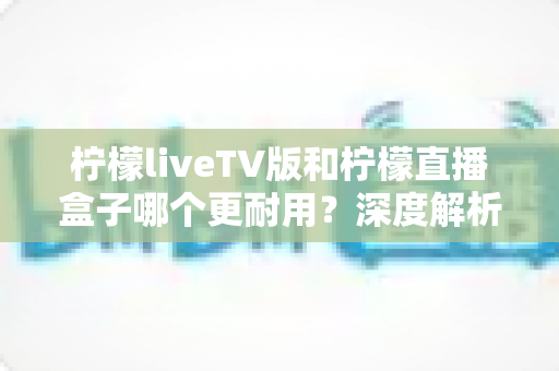 柠檬liveTV版和柠檬直播盒子哪个更耐用？深度解析两款设备的寿命与选购秘诀