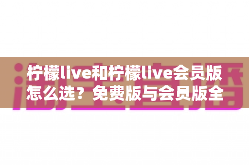 柠檬live和柠檬live会员版怎么选？免费版与会员版全方位对比指南