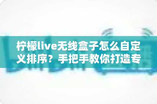 柠檬live无线盒子怎么自定义排序？手把手教你打造专属个性化频道列表的完整教程