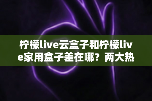 柠檬live云盒子和柠檬live家用盒子差在哪？两大热门盒子深度对比与选购全攻略