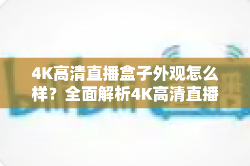 4K高清直播盒子外观怎么样？全面解析4K高清直播盒子的颜值与设计细节