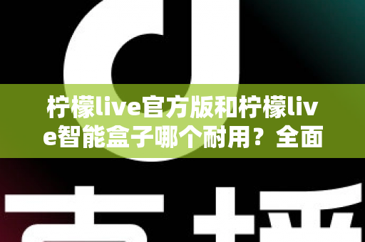 柠檬live官方版和柠檬live智能盒子哪个耐用？全面对比分析助你做出明智选择