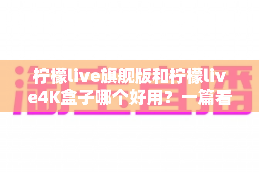 柠檬live旗舰版和柠檬live4K盒子哪个好用？一篇看得懂的深度对比评测帮你选对不选贵